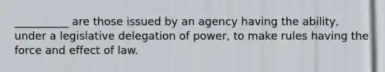 __________ are those issued by an agency having the ability, under a legislative delegation of power, to make rules having the force and effect of law.