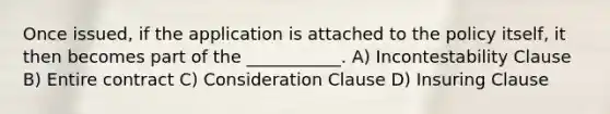 Once issued, if the application is attached to the policy itself, it then becomes part of the ___________. A) Incontestability Clause B) Entire contract C) Consideration Clause D) Insuring Clause