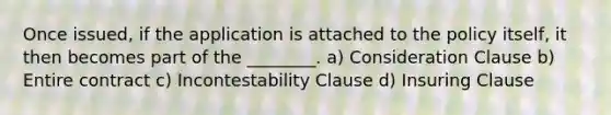 Once issued, if the application is attached to the policy itself, it then becomes part of the ________. a) Consideration Clause b) Entire contract c) Incontestability Clause d) Insuring Clause