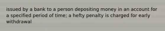 issued by a bank to a person depositing money in an account for a specified period of time; a hefty penalty is charged for early withdrawal