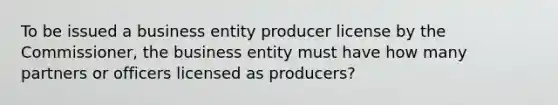 To be issued a business entity producer license by the Commissioner, the business entity must have how many partners or officers licensed as producers?