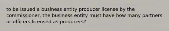 to be issued a business entity producer license by the commissioner, the business entity must have how many partners or officers licensed as producers?