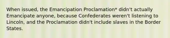 When issued, the Emancipation Proclamation* didn't actually Emancipate anyone, because Confederates weren't listening to Lincoln, and the Proclamation didn't include slaves in the Border States.