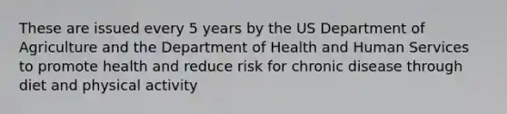 These are issued every 5 years by the US Department of Agriculture and the Department of Health and Human Services to promote health and reduce risk for chronic disease through diet and physical activity