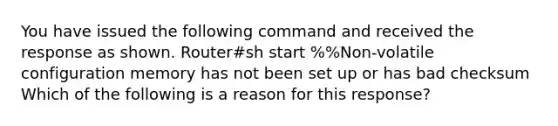 You have issued the following command and received the response as shown. Router#sh start %%Non-volatile configuration memory has not been set up or has bad checksum Which of the following is a reason for this response?