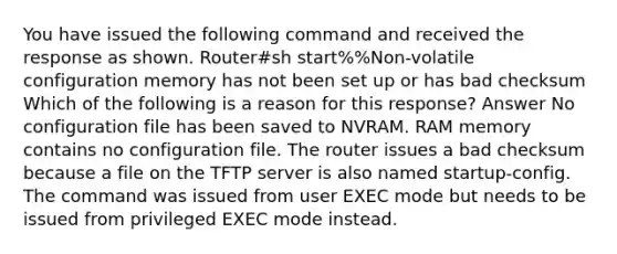 You have issued the following command and received the response as shown. Router#sh start%%Non-volatile configuration memory has not been set up or has bad checksum Which of the following is a reason for this response? Answer No configuration file has been saved to NVRAM. RAM memory contains no configuration file. The router issues a bad checksum because a file on the TFTP server is also named startup-config. The command was issued from user EXEC mode but needs to be issued from privileged EXEC mode instead.