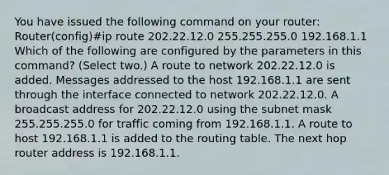 You have issued the following command on your router: Router(config)#ip route 202.22.12.0 255.255.255.0 192.168.1.1 Which of the following are configured by the parameters in this command? (Select two.) A route to network 202.22.12.0 is added. Messages addressed to the host 192.168.1.1 are sent through the interface connected to network 202.22.12.0. A broadcast address for 202.22.12.0 using the subnet mask 255.255.255.0 for traffic coming from 192.168.1.1. A route to host 192.168.1.1 is added to the routing table. The next hop router address is 192.168.1.1.