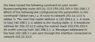 You have issued the following command on your router: Router(config)#ip route 202.22.12.0 255.255.255.0 192.168.1.1 Which of the following are configured by the parameters in this command? (Select two.) a. A route to network 202.22.12.0 is added. b. The next hop router address is 192.168.1.1. c. A route to host 192.168.1.1 is added to the routing table. d. A broadcast address for 202.22.12.0 using the subnet mask 255.255.255.0 for traffic coming from 192.168.1.1. e. Messages addressed to the host 192.168.1.1 are sent through the interface connected to network 202.22.12.0.