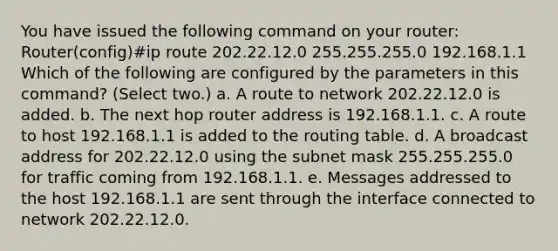 You have issued the following command on your router: Router(config)#ip route 202.22.12.0 255.255.255.0 192.168.1.1 Which of the following are configured by the parameters in this command? (Select two.) a. A route to network 202.22.12.0 is added. b. The next hop router address is 192.168.1.1. c. A route to host 192.168.1.1 is added to the routing table. d. A broadcast address for 202.22.12.0 using the subnet mask 255.255.255.0 for traffic coming from 192.168.1.1. e. Messages addressed to the host 192.168.1.1 are sent through the interface connected to network 202.22.12.0.