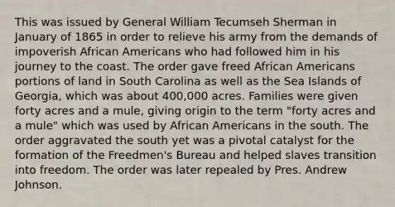 This was issued by General William Tecumseh Sherman in January of 1865 in order to relieve his army from the demands of impoverish African Americans who had followed him in his journey to the coast. The order gave freed African Americans portions of land in South Carolina as well as the Sea Islands of Georgia, which was about 400,000 acres. Families were given forty acres and a mule, giving origin to the term "forty acres and a mule" which was used by African Americans in the south. The order aggravated the south yet was a pivotal catalyst for the formation of the Freedmen's Bureau and helped slaves transition into freedom. The order was later repealed by Pres. Andrew Johnson.