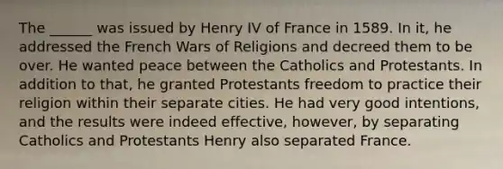 The ______ was issued by Henry IV of France in 1589. In it, he addressed the French Wars of Religions and decreed them to be over. He wanted peace between the Catholics and Protestants. In addition to that, he granted Protestants freedom to practice their religion within their separate cities. He had very good intentions, and the results were indeed effective, however, by separating Catholics and Protestants Henry also separated France.