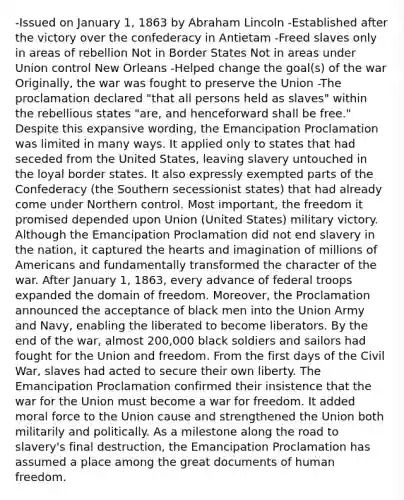 -Issued on January 1, 1863 by Abraham Lincoln -Established after the victory over the confederacy in Antietam -Freed slaves only in areas of rebellion Not in Border States Not in areas under Union control New Orleans -Helped change the goal(s) of the war Originally, the war was fought to preserve the Union -The proclamation declared "that all persons held as slaves" within the rebellious states "are, and henceforward shall be free." Despite this expansive wording, the Emancipation Proclamation was limited in many ways. It applied only to states that had seceded from the United States, leaving slavery untouched in the loyal border states. It also expressly exempted parts of the Confederacy (the Southern secessionist states) that had already come under Northern control. Most important, the freedom it promised depended upon Union (United States) military victory. Although the Emancipation Proclamation did not end slavery in the nation, it captured the hearts and imagination of millions of Americans and fundamentally transformed the character of the war. After January 1, 1863, every advance of federal troops expanded the domain of freedom. Moreover, the Proclamation announced the acceptance of black men into the Union Army and Navy, enabling the liberated to become liberators. By the end of the war, almost 200,000 black soldiers and sailors had fought for the Union and freedom. From the first days of the Civil War, slaves had acted to secure their own liberty. The Emancipation Proclamation confirmed their insistence that the war for the Union must become a war for freedom. It added moral force to the Union cause and strengthened the Union both militarily and politically. As a milestone along the road to slavery's final destruction, the Emancipation Proclamation has assumed a place among the great documents of human freedom.