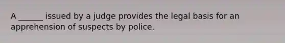 A ______ issued by a judge provides the legal basis for an apprehension of suspects by police.