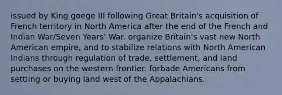 issued by King goege III following Great Britain's acquisition of French territory in North America after the end of the French and Indian War/Seven Years' War. organize Britain's vast new North American empire, and to stabilize relations with North American Indians through regulation of trade, settlement, and land purchases on the western frontier. forbade Americans from settling or buying land west of the Appalachians.