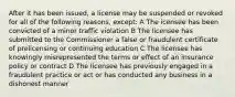 After it has been issued, a license may be suspended or revoked for all of the following reasons, except: A The icensee has been convicted of a minor traffic violation B The licensee has submitted to the Commissioner a false or fraudulent certificate of prelicensing or continuing education C The licensee has knowingly misrepresented the terms or effect of an insurance policy or contract D The licensee has previously engaged in a fraudulent practice or act or has conducted any business in a dishonest manner