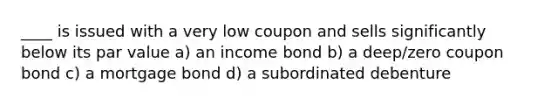 ____ is issued with a very low coupon and sells significantly below its par value a) an income bond b) a deep/zero coupon bond c) a mortgage bond d) a subordinated debenture