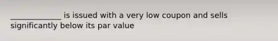 _____________ is issued with a very low coupon and sells significantly below its par value