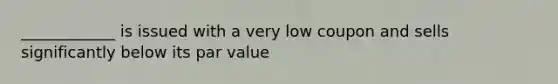 ____________ is issued with a very low coupon and sells significantly below its par value