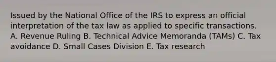 Issued by the National Office of the IRS to express an official interpretation of the tax law as applied to specific transactions. A. Revenue Ruling B. Technical Advice Memoranda (TAMs) C. Tax avoidance D. Small Cases Division E. Tax research