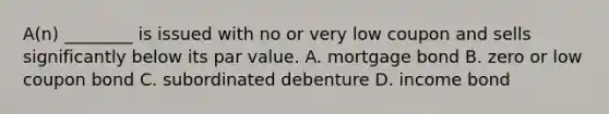 A(n) ________ is issued with no or very low coupon and sells significantly below its par value. A. mortgage bond B. zero or low coupon bond C. subordinated debenture D. income bond