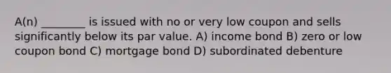 A(n) ________ is issued with no or very low coupon and sells significantly below its par value. A) income bond B) zero or low coupon bond C) mortgage bond D) subordinated debenture