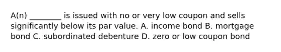 A(n) ________ is issued with no or very low coupon and sells significantly below its par value. A. income bond B. mortgage bond C. subordinated debenture D. zero or low coupon bond