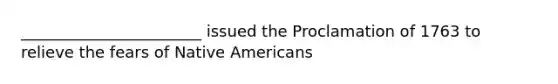 _______________________ issued the Proclamation of 1763 to relieve the fears of Native Americans