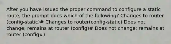 After you have issued the proper command to configure a static route, the prompt does which of the following? Changes to router (config-static)# Changes to router(config-static) Does not change; remains at router (config)# Does not change; remains at router (config#)