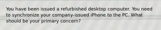 You have been issued a refurbished desktop computer. You need to synchronize your company-issued iPhone to the PC. What should be your primary concern?