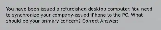 You have been issued a refurbished desktop computer. You need to synchronize your company-issued iPhone to the PC. What should be your primary concern? Correct Answer: