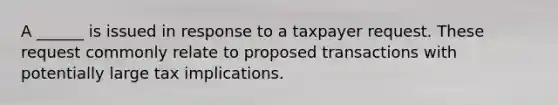 A ______ is issued in response to a taxpayer request. These request commonly relate to proposed transactions with potentially large tax implications.