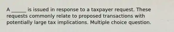 A ______ is issued in response to a taxpayer request. These requests commonly relate to proposed transactions with potentially large tax implications. Multiple choice question.