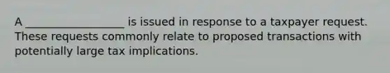 A __________________ is issued in response to a taxpayer request. These requests commonly relate to proposed transactions with potentially large tax implications.