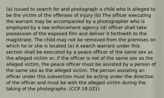 (a) issued to search for and photograph a child who is alleged to be the victim of the offenses of injury (b) The officer executing the warrant may be accompanied by a photographer who is employed by a law enforcement agency (d) officer shall take possession of the exposed film and deliver it forthwith to the magistrate. The child may not be removed from the premises on which he or she is located (e) A search warrant under this section shall be executed by a peace officer of the same sex as the alleged victim or, if the officer is not of the same sex as the alleged victim, the peace officer must be assisted by a person of the same sex as the alleged victim. The person assisting an officer under this subsection must be acting under the direction of the officer and must be with the alleged victim during the taking of the photographs. (CCP 18.021)