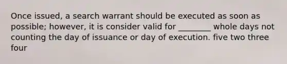 Once issued, a search warrant should be executed as soon as possible; however, it is consider valid for ________ whole days not counting the day of issuance or day of execution. five two three four