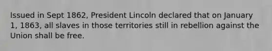 Issued in Sept 1862, President Lincoln declared that on January 1, 1863, all slaves in those territories still in rebellion against the Union shall be free.