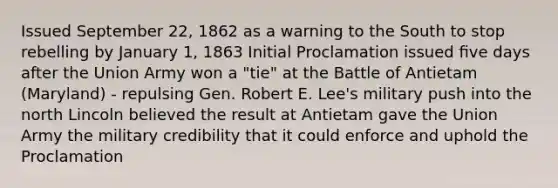 Issued September 22, 1862 as a warning to the South to stop rebelling by January 1, 1863 Initial Proclamation issued ﬁve days after the Union Army won a "tie" at the Battle of Antietam (Maryland) - repulsing Gen. Robert E. Lee's military push into the north Lincoln believed the result at Antietam gave the Union Army the military credibility that it could enforce and uphold the Proclamation