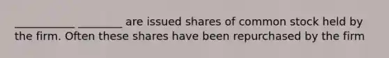 ___________ ________ are issued shares of common stock held by the firm. Often these shares have been repurchased by the firm