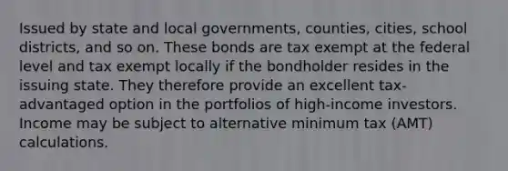 Issued by state and local governments, counties, cities, school districts, and so on. These bonds are tax exempt at the federal level and tax exempt locally if the bondholder resides in the issuing state. They therefore provide an excellent tax-advantaged option in the portfolios of high-income investors. Income may be subject to alternative minimum tax (AMT) calculations.