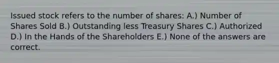 Issued stock refers to the number of shares: A.) Number of Shares Sold B.) Outstanding less Treasury Shares C.) Authorized D.) In the Hands of the Shareholders E.) None of the answers are correct.