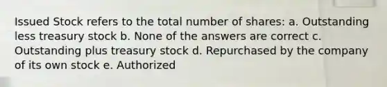 Issued Stock refers to the total number of shares: a. Outstanding less treasury stock b. None of the answers are correct c. Outstanding plus treasury stock d. Repurchased by the company of its own stock e. Authorized