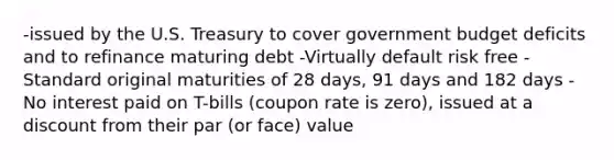 -issued by the U.S. Treasury to cover government budget deficits and to refinance maturing debt -Virtually default risk free -Standard original maturities of 28 days, 91 days and 182 days -No interest paid on T-bills (coupon rate is zero), issued at a discount from their par (or face) value