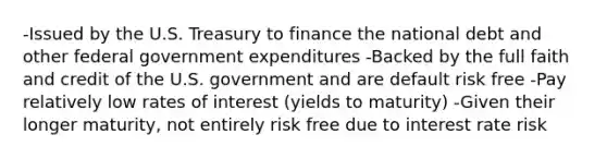 -Issued by the U.S. Treasury to finance the national debt and other federal government expenditures -Backed by the full faith and credit of the U.S. government and are default risk free -Pay relatively low rates of interest (yields to maturity) -Given their longer maturity, not entirely risk free due to interest rate risk