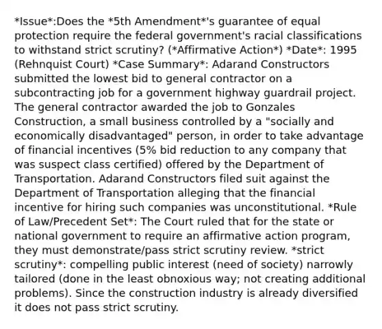 *Issue*:Does the *5th Amendment*'s guarantee of equal protection require the federal government's racial classifications to withstand strict scrutiny? (*Affirmative Action*) *Date*: 1995 (Rehnquist Court) *Case Summary*: Adarand Constructors submitted the lowest bid to general contractor on a subcontracting job for a government highway guardrail project. The general contractor awarded the job to Gonzales Construction, a small business controlled by a "socially and economically disadvantaged" person, in order to take advantage of financial incentives (5% bid reduction to any company that was suspect class certified) offered by the Department of Transportation. Adarand Constructors filed suit against the Department of Transportation alleging that the financial incentive for hiring such companies was unconstitutional. *Rule of Law/Precedent Set*: The Court ruled that for the state or national government to require an affirmative action program, they must demonstrate/pass strict scrutiny review. *strict scrutiny*: compelling public interest (need of society) narrowly tailored (done in the least obnoxious way; not creating additional problems). Since the construction industry is already diversified it does not pass strict scrutiny.