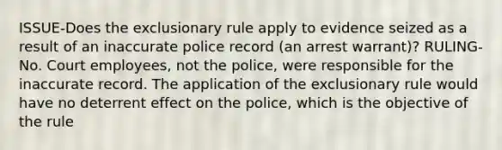 ISSUE-Does the exclusionary rule apply to evidence seized as a result of an inaccurate police record (an arrest warrant)? RULING-No. Court employees, not the police, were responsible for the inaccurate record. The application of the exclusionary rule would have no deterrent effect on the police, which is the objective of the rule