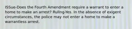 ISSue-Does the Fourth Amendment require a warrant to enter a home to make an arrest? RulIng-Yes. In the absence of exigent circumstances, the police may not enter a home to make a warrantless arrest.