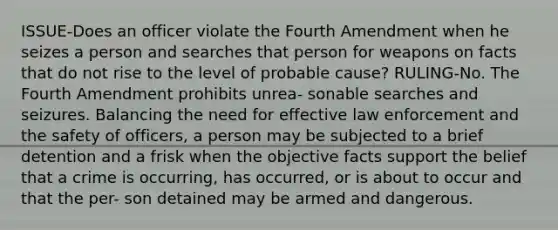 ISSUE-Does an officer violate the Fourth Amendment when he seizes a person and searches that person for weapons on facts that do not rise to the level of probable cause? RULING-No. The Fourth Amendment prohibits unrea- sonable searches and seizures. Balancing the need for effective law enforcement and the safety of officers, a person may be subjected to a brief detention and a frisk when the objective facts support the belief that a crime is occurring, has occurred, or is about to occur and that the per- son detained may be armed and dangerous.