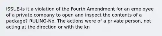 ISSUE-Is it a violation of the Fourth Amendment for an employee of a private company to open and inspect the contents of a package? RULING-No. The actions were of a private person, not acting at the direction or with the kn