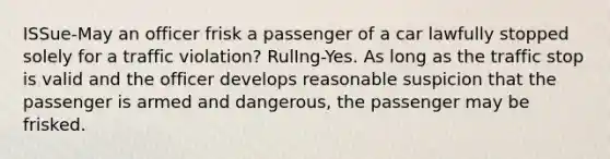 ISSue-May an officer frisk a passenger of a car lawfully stopped solely for a traffic violation? RulIng-Yes. As long as the traffic stop is valid and the officer develops reasonable suspicion that the passenger is armed and dangerous, the passenger may be frisked.