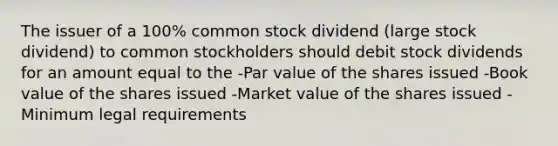 The issuer of a 100% common stock dividend (large stock dividend) to common stockholders should debit stock dividends for an amount equal to the -Par value of the shares issued -Book value of the shares issued -Market value of the shares issued -Minimum legal requirements